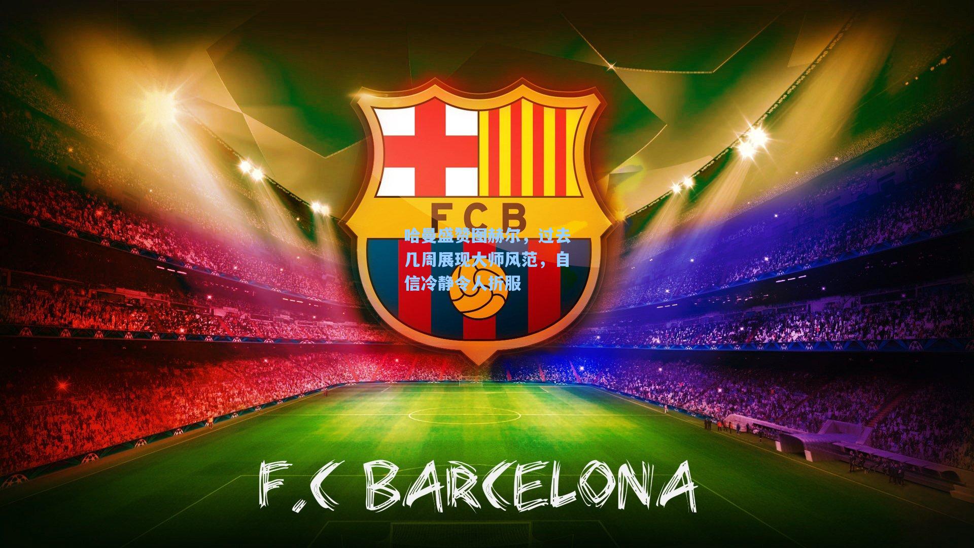 哈曼盛赞图赫尔,过去几周展现大师风范,自信冷静令人折服