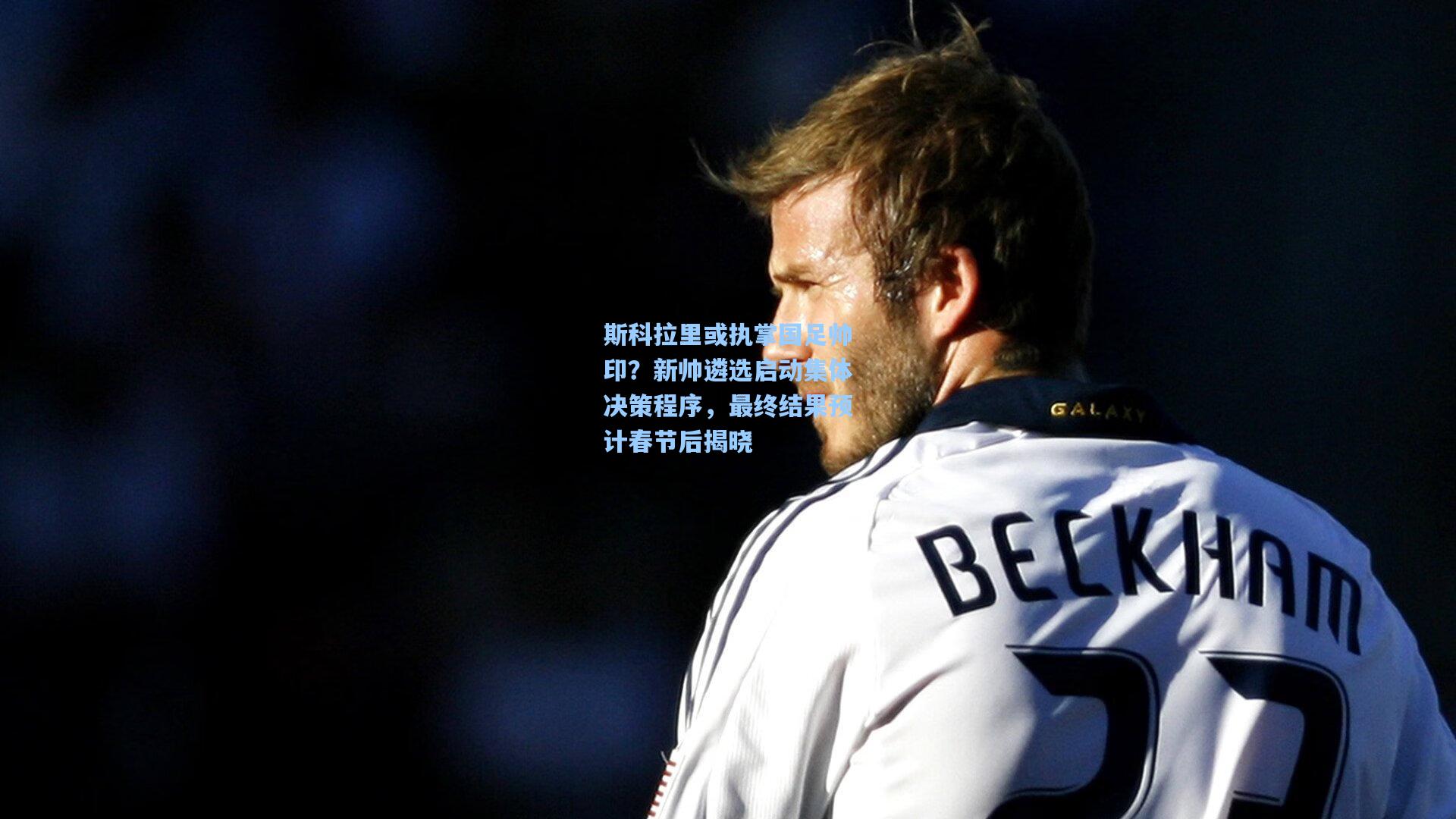 斯科拉里或执掌国足帅印？新帅遴选启动集体决策程序，最终结果预计春节后揭晓